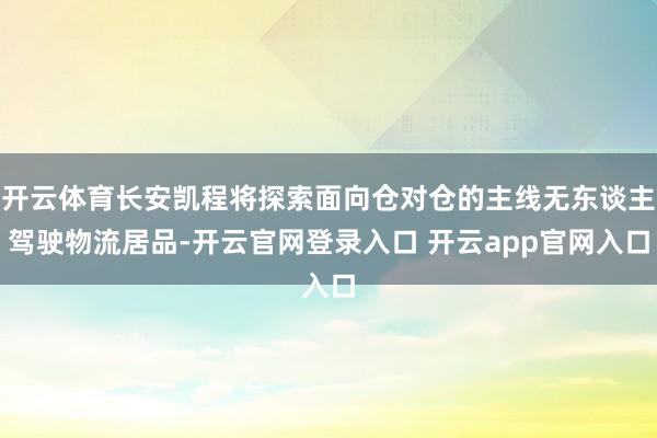 开云体育长安凯程将探索面向仓对仓的主线无东谈主驾驶物流居品-开云官网登录入口 开云app官网入口