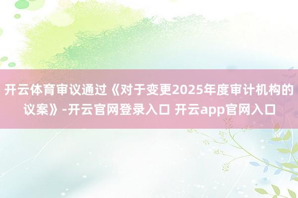 开云体育审议通过《对于变更2025年度审计机构的议案》-开云官网登录入口 开云app官网入口
