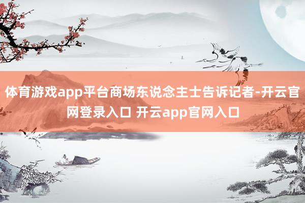 体育游戏app平台商场东说念主士告诉记者-开云官网登录入口 开云app官网入口