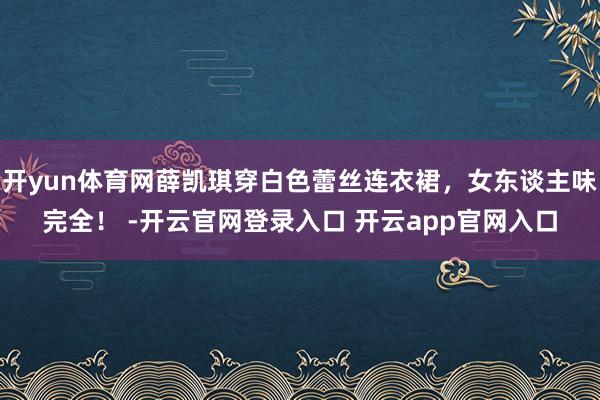 开yun体育网薛凯琪穿白色蕾丝连衣裙，女东谈主味完全！ -开云官网登录入口 开云app官网入口