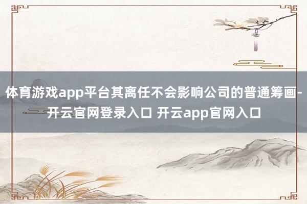 体育游戏app平台其离任不会影响公司的普通筹画-开云官网登录入口 开云app官网入口