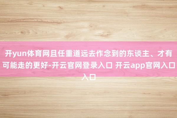 开yun体育网且任重道远去作念到的东谈主、才有可能走的更好-开云官网登录入口 开云app官网入口