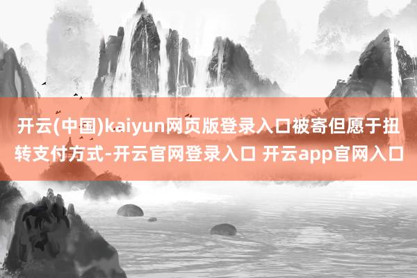 开云(中国)kaiyun网页版登录入口被寄但愿于扭转支付方式-开云官网登录入口 开云app官网入口