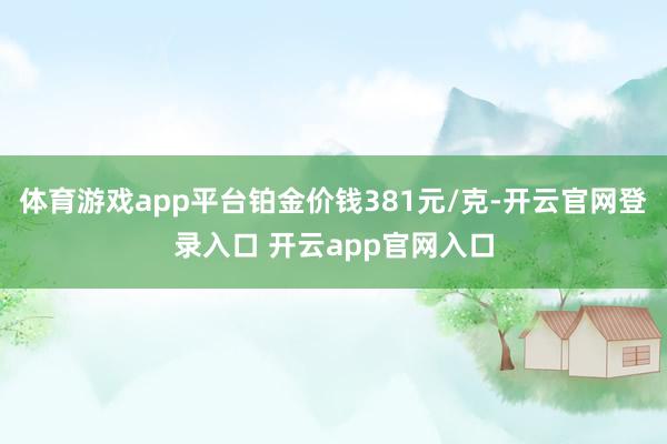 体育游戏app平台铂金价钱381元/克-开云官网登录入口 开云app官网入口