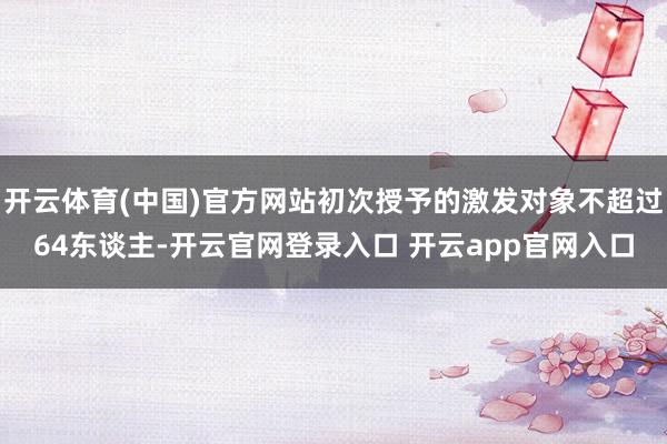 开云体育(中国)官方网站初次授予的激发对象不超过64东谈主-开云官网登录入口 开云app官网入口