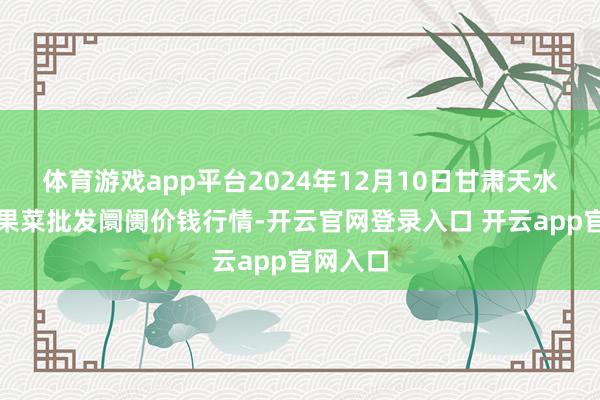 体育游戏app平台2024年12月10日甘肃天水市瀛池果菜批发阛阓价钱行情-开云官网登录入口 开云app官网入口