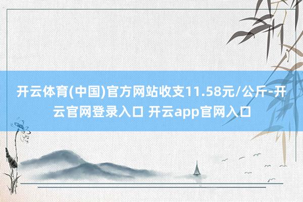 开云体育(中国)官方网站收支11.58元/公斤-开云官网登录入口 开云app官网入口