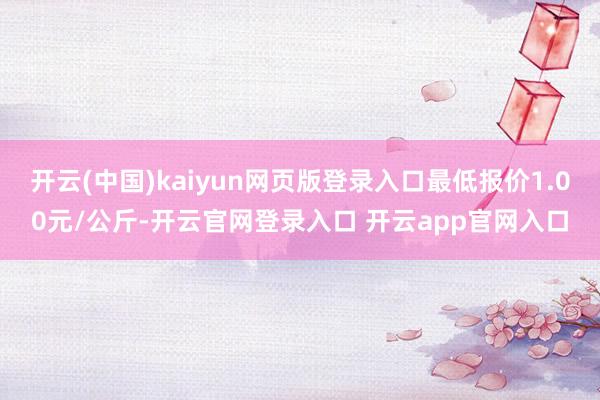 开云(中国)kaiyun网页版登录入口最低报价1.00元/公斤-开云官网登录入口 开云app官网入口