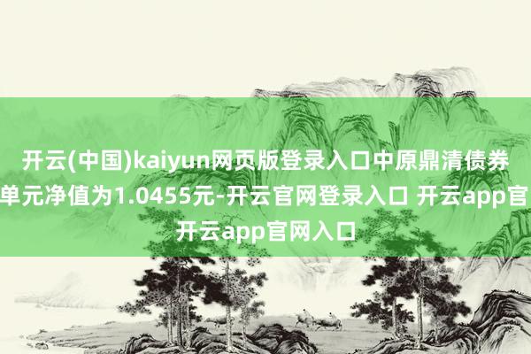 开云(中国)kaiyun网页版登录入口中原鼎清债券A最新单元净值为1.0455元-开云官网登录入口 开云app官网入口