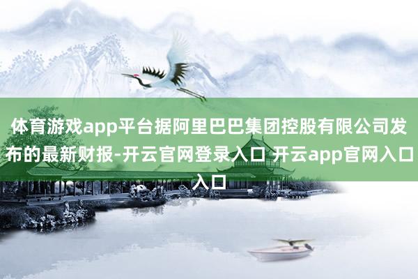 体育游戏app平台据阿里巴巴集团控股有限公司发布的最新财报-开云官网登录入口 开云app官网入口