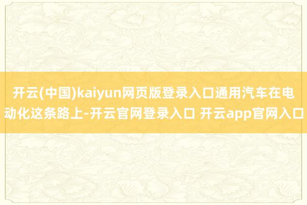 开云(中国)kaiyun网页版登录入口通用汽车在电动化这条路上-开云官网登录入口 开云app官网入口