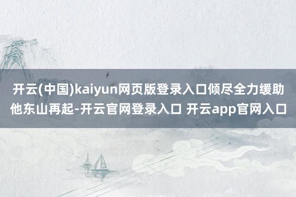 开云(中国)kaiyun网页版登录入口倾尽全力缓助他东山再起-开云官网登录入口 开云app官网入口