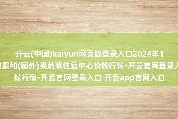 开云(中国)kaiyun网页版登录入口2024年12月17日四川成皆龙泉聚和(国外)果蔬菜往复中心价钱行情-开云官网登录入口 开云app官网入口