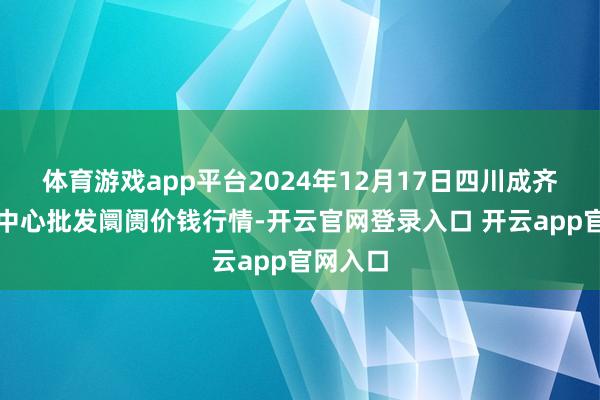 体育游戏app平台2024年12月17日四川成齐农居品中心批发阛阓价钱行情-开云官网登录入口 开云app官网入口