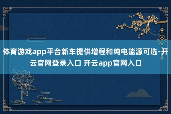 体育游戏app平台新车提供增程和纯电能源可选-开云官网登录入口 开云app官网入口