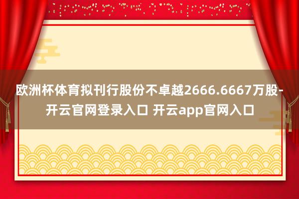 欧洲杯体育拟刊行股份不卓越2666.6667万股-开云官网登录入口 开云app官网入口