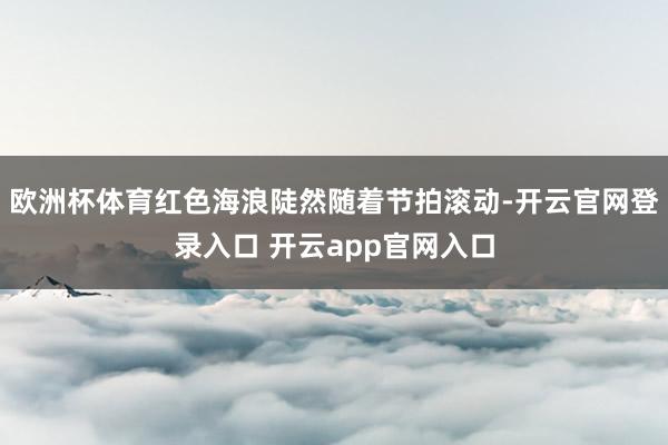 欧洲杯体育红色海浪陡然随着节拍滚动-开云官网登录入口 开云app官网入口