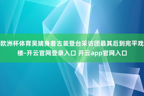 欧洲杯体育吴婧身着古装登台采访团最其后到宛平戏楼-开云官网登录入口 开云app官网入口