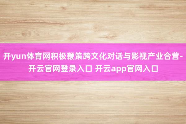 开yun体育网积极鞭策跨文化对话与影视产业合营-开云官网登录入口 开云app官网入口