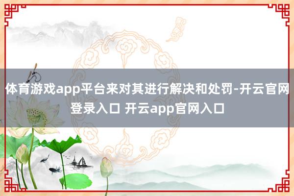 体育游戏app平台来对其进行解决和处罚-开云官网登录入口 开云app官网入口