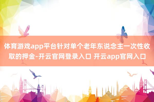 体育游戏app平台针对单个老年东说念主一次性收取的押金-开云官网登录入口 开云app官网入口