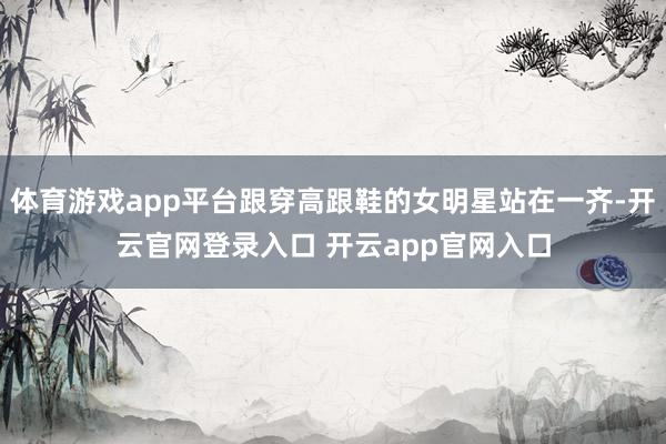 体育游戏app平台跟穿高跟鞋的女明星站在一齐-开云官网登录入口 开云app官网入口