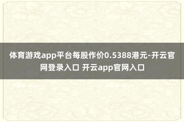 体育游戏app平台每股作价0.5388港元-开云官网登录入口 开云app官网入口