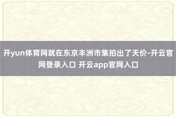 开yun体育网就在东京丰洲市集拍出了天价-开云官网登录入口 开云app官网入口