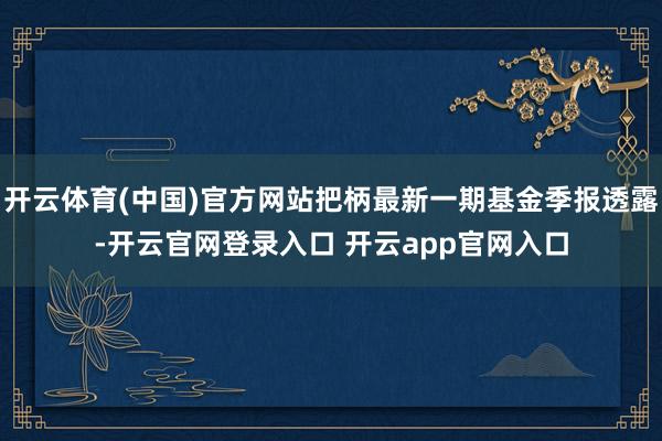 开云体育(中国)官方网站把柄最新一期基金季报透露-开云官网登录入口 开云app官网入口