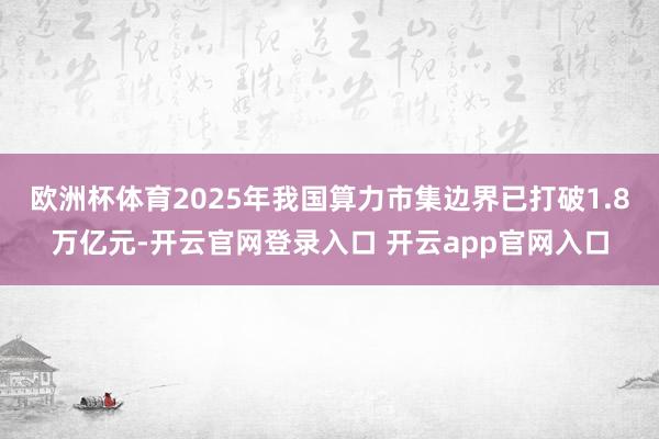 欧洲杯体育2025年我国算力市集边界已打破1.8万亿元-开云官网登录入口 开云app官网入口