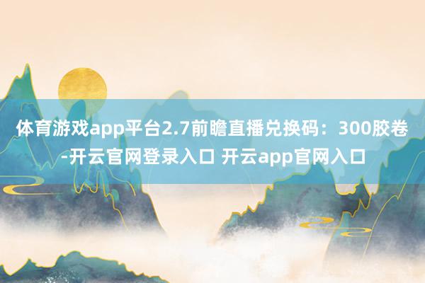 体育游戏app平台2.7前瞻直播兑换码：300胶卷-开云官网登录入口 开云app官网入口