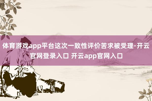 体育游戏app平台这次一致性评价苦求被受理-开云官网登录入口 开云app官网入口