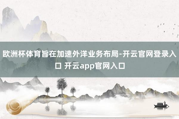 欧洲杯体育旨在加速外洋业务布局-开云官网登录入口 开云app官网入口