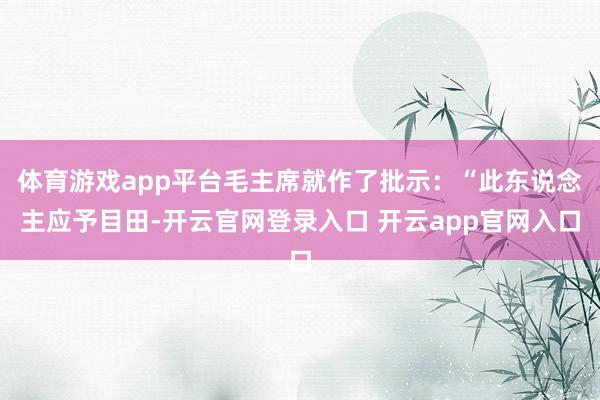 体育游戏app平台毛主席就作了批示：“此东说念主应予目田-开云官网登录入口 开云app官网入口