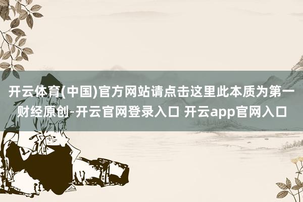 开云体育(中国)官方网站请点击这里此本质为第一财经原创-开云官网登录入口 开云app官网入口