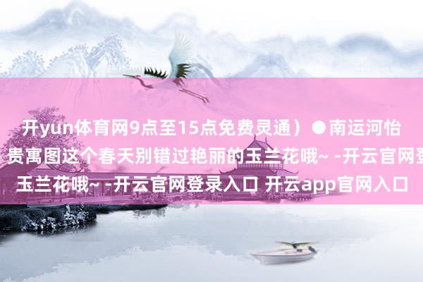 开yun体育网9点至15点免费灵通)●南运河怡静园(门票:免费)△贵寓图这个春天别错过艳丽的玉兰花哦~ -开云官网登录入口 开云app官网入口