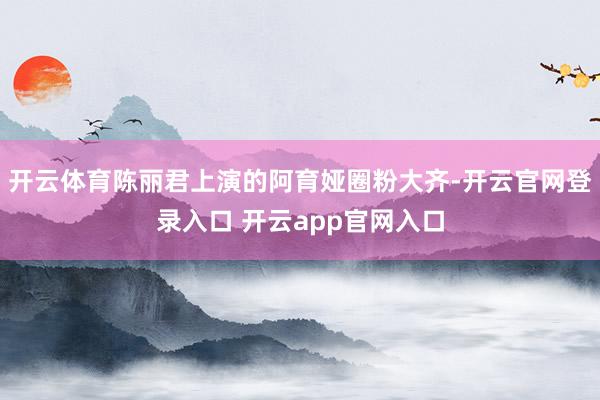 开云体育陈丽君上演的阿育娅圈粉大齐-开云官网登录入口 开云app官网入口