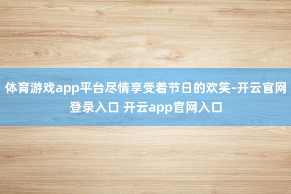 体育游戏app平台尽情享受着节日的欢笑-开云官网登录入口 开云app官网入口