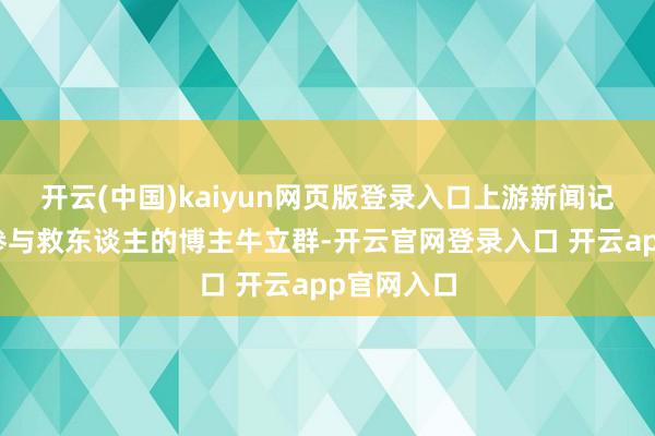 开云(中国)kaiyun网页版登录入口上游新闻记者联系上参与救东谈主的博主牛立群-开云官网登录入口 开云app官网入口