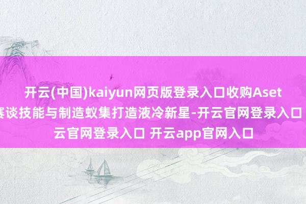 开云(中国)kaiyun网页版登录入口收购Asetek切入千亿液冷赛谈技能与制造蚁集打造液冷新星-开云官网登录入口 开云app官网入口