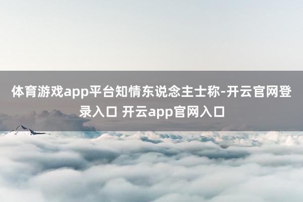体育游戏app平台　　知情东说念主士称-开云官网登录入口 开云app官网入口