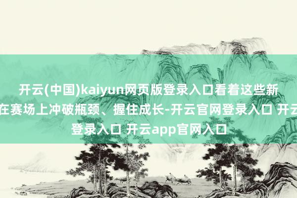 开云(中国)kaiyun网页版登录入口看着这些新东说念主选手在赛场上冲破瓶颈、握住成长-开云官网登录入口 开云app官网入口