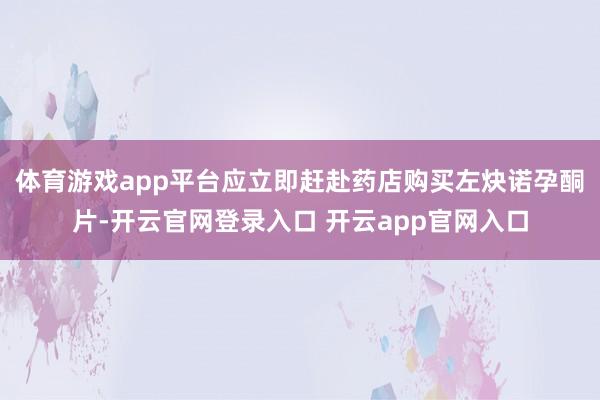 体育游戏app平台应立即赶赴药店购买左炔诺孕酮片-开云官网登录入口 开云app官网入口