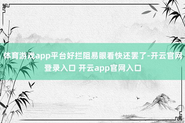 体育游戏app平台好拦阻易眼看快还罢了-开云官网登录入口 开云app官网入口