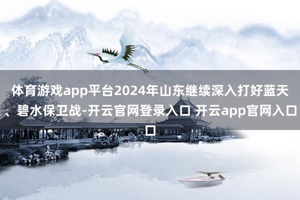 体育游戏app平台2024年山东继续深入打好蓝天、碧水保卫战-开云官网登录入口 开云app官网入口