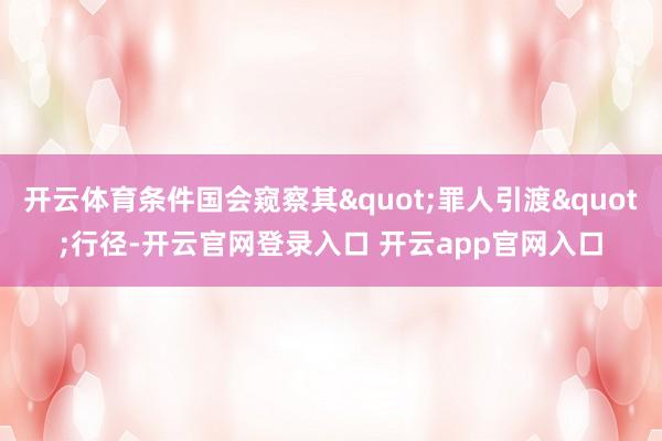 开云体育条件国会窥察其"罪人引渡"行径-开云官网登录入口 开云app官网入口