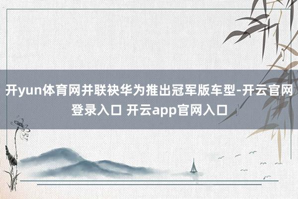 开yun体育网并联袂华为推出冠军版车型-开云官网登录入口 开云app官网入口