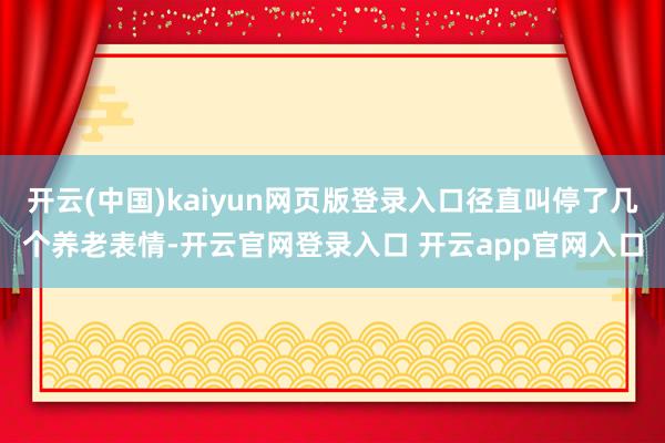 开云(中国)kaiyun网页版登录入口径直叫停了几个养老表情-开云官网登录入口 开云app官网入口