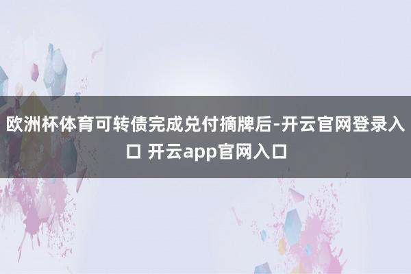 欧洲杯体育可转债完成兑付摘牌后-开云官网登录入口 开云app官网入口