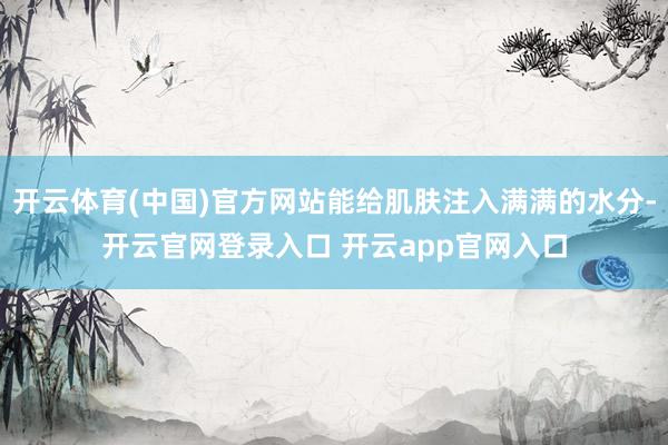 开云体育(中国)官方网站能给肌肤注入满满的水分-开云官网登录入口 开云app官网入口